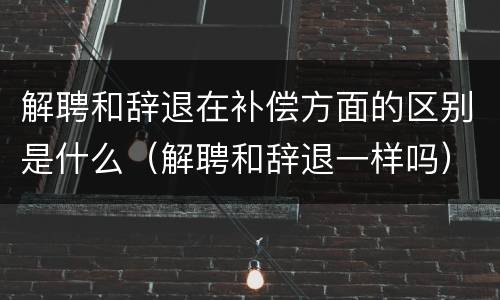 解聘和辞退在补偿方面的区别是什么（解聘和辞退一样吗）
