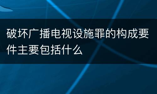 破坏广播电视设施罪的构成要件主要包括什么