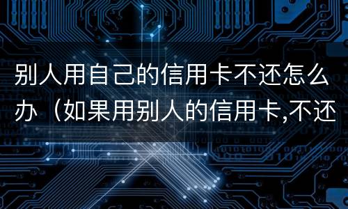 别人用自己的信用卡不还怎么办（如果用别人的信用卡,不还会怎样）