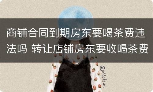商铺合同到期房东要喝茶费违法吗 转让店铺房东要收喝茶费合法吗