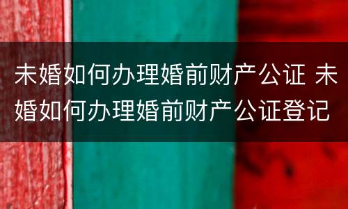 未婚如何办理婚前财产公证 未婚如何办理婚前财产公证登记