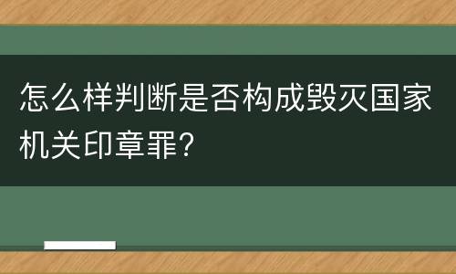 怎么样判断是否构成毁灭国家机关印章罪?