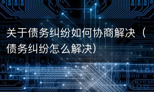 关于债务纠纷如何协商解决（债务纠纷怎么解决）