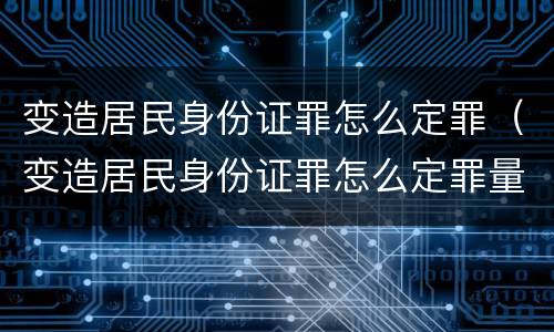 变造居民身份证罪怎么定罪（变造居民身份证罪怎么定罪量刑标准）