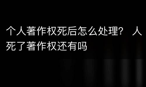 个人著作权死后怎么处理？ 人死了著作权还有吗