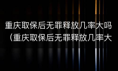 重庆取保后无罪释放几率大吗（重庆取保后无罪释放几率大吗知乎）