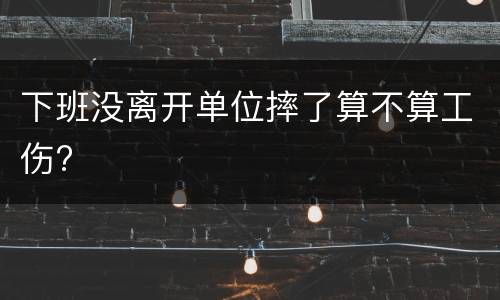 下班没离开单位摔了算不算工伤?
