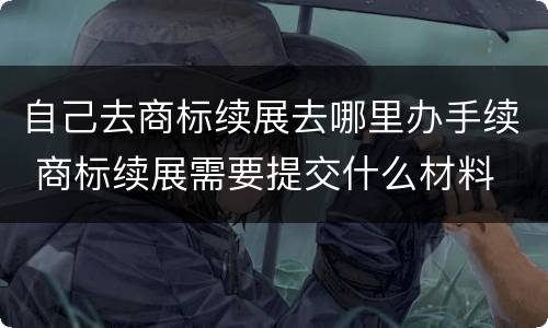 自己去商标续展去哪里办手续 商标续展需要提交什么材料