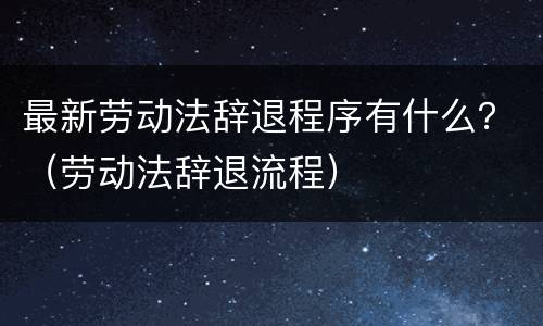 最新劳动法辞退程序有什么？（劳动法辞退流程）