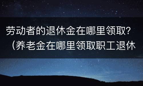 劳动者的退休金在哪里领取？（养老金在哪里领取职工退休后在哪领取养老金）