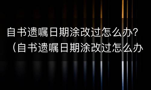 自书遗嘱日期涂改过怎么办？（自书遗嘱日期涂改过怎么办呢）