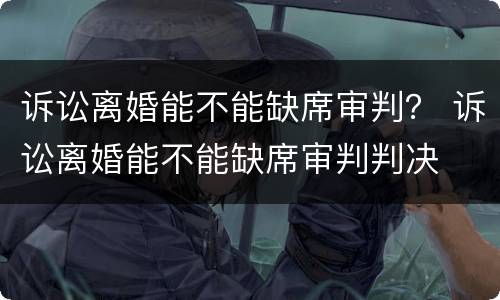 诉讼离婚能不能缺席审判？ 诉讼离婚能不能缺席审判判决