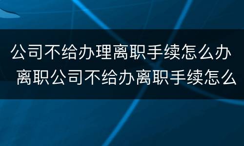 公司不给办理离职手续怎么办 离职公司不给办离职手续怎么办