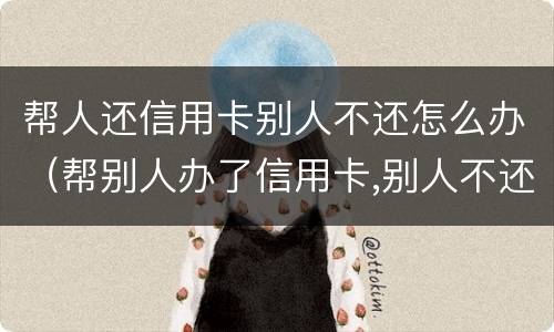帮人还信用卡别人不还怎么办（帮别人办了信用卡,别人不还怎么办）