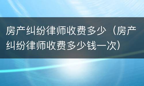 房产纠纷律师收费多少（房产纠纷律师收费多少钱一次）