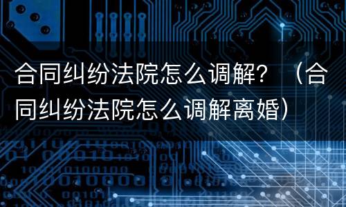 合同纠纷法院怎么调解？（合同纠纷法院怎么调解离婚）