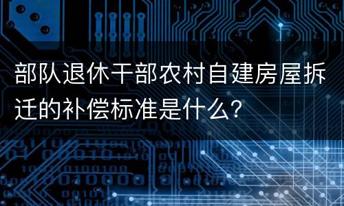 部队退休干部农村自建房屋拆迁的补偿标准是什么？