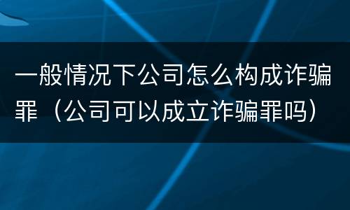 一般情况下公司怎么构成诈骗罪（公司可以成立诈骗罪吗）