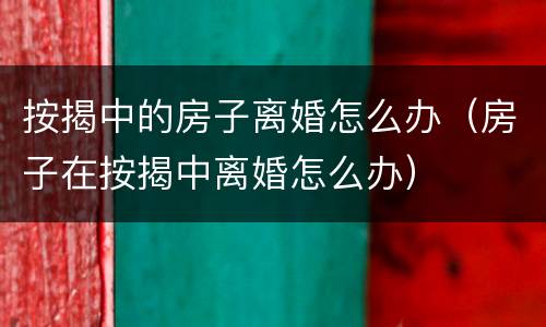 按揭中的房子离婚怎么办（房子在按揭中离婚怎么办）
