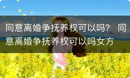 同意离婚争抚养权可以吗？ 同意离婚争抚养权可以吗女方