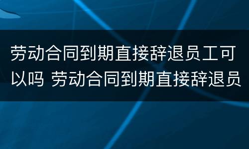 劳动合同到期直接辞退员工可以吗 劳动合同到期直接辞退员工可以吗怎么办