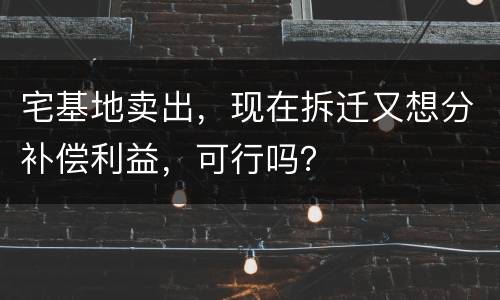 宅基地卖出，现在拆迁又想分补偿利益，可行吗？