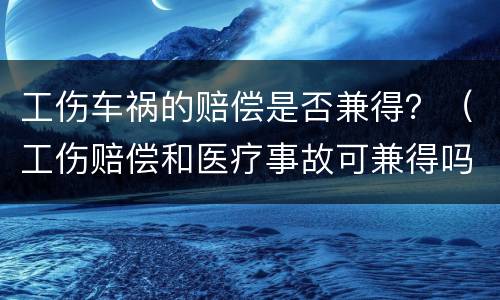 工伤车祸的赔偿是否兼得？（工伤赔偿和医疗事故可兼得吗）
