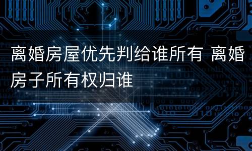 离婚房屋优先判给谁所有 离婚房子所有权归谁