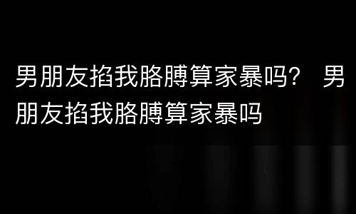 男朋友掐我胳膊算家暴吗？ 男朋友掐我胳膊算家暴吗