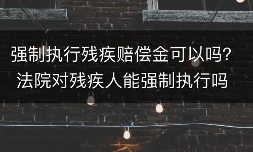 强制执行残疾赔偿金可以吗？ 法院对残疾人能强制执行吗