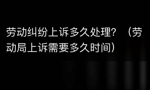 劳动纠纷上诉多久处理？（劳动局上诉需要多久时间）