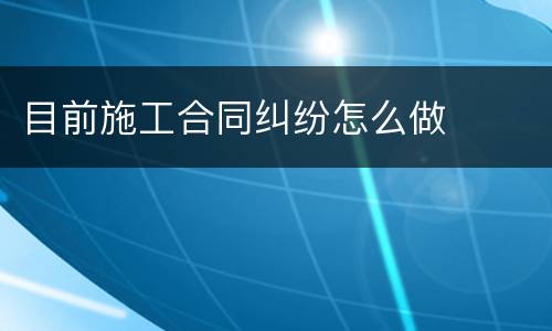 目前施工合同纠纷怎么做