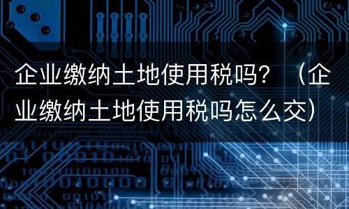 企业缴纳土地使用税吗？（企业缴纳土地使用税吗怎么交）