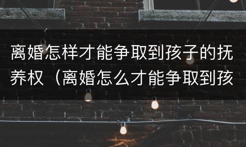 离婚怎样才能争取到孩子的抚养权（离婚怎么才能争取到孩子的抚养权）