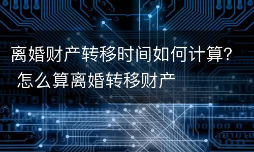 离婚财产转移时间如何计算？ 怎么算离婚转移财产