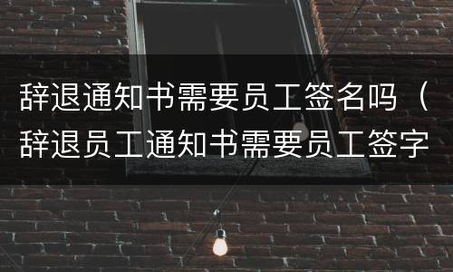 辞退通知书需要员工签名吗（辞退员工通知书需要员工签字吗）