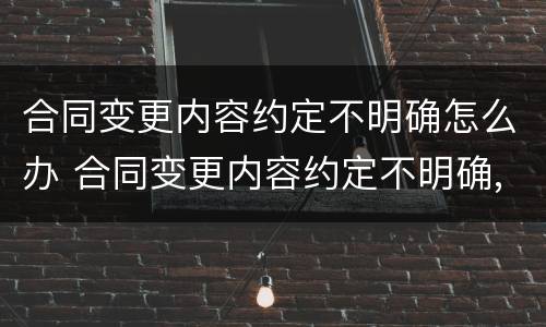 合同变更内容约定不明确怎么办 合同变更内容约定不明确,推定为未变更