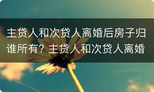 主贷人和次贷人离婚后房子归谁所有? 主贷人和次贷人离婚后房子归主贷人还要还清贷款吗?