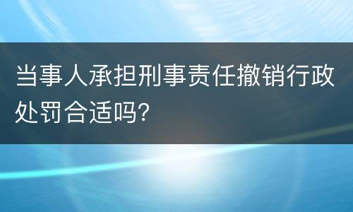 当事人承担刑事责任撤销行政处罚合适吗？