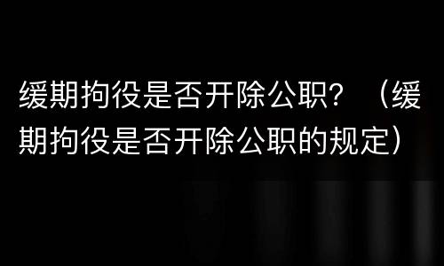 缓期拘役是否开除公职？（缓期拘役是否开除公职的规定）