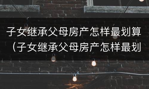 子女继承父母房产怎样最划算（子女继承父母房产怎样最划算一些）