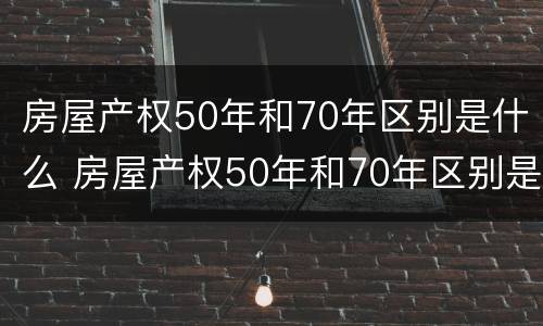 房屋产权50年和70年区别是什么 房屋产权50年和70年区别是什么呢