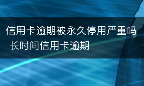 信用卡逾期被永久停用严重吗 长时间信用卡逾期