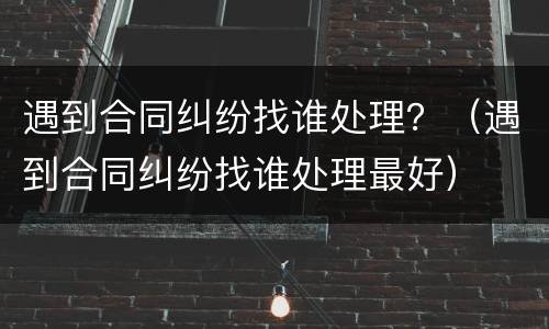 遇到合同纠纷找谁处理？（遇到合同纠纷找谁处理最好）