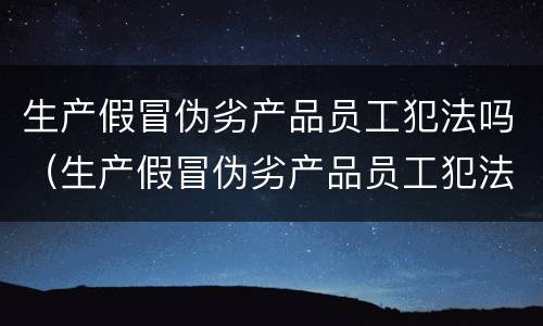 生产假冒伪劣产品员工犯法吗（生产假冒伪劣产品员工犯法吗怎么处罚）