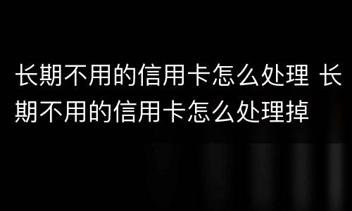 长期不用的信用卡怎么处理 长期不用的信用卡怎么处理掉