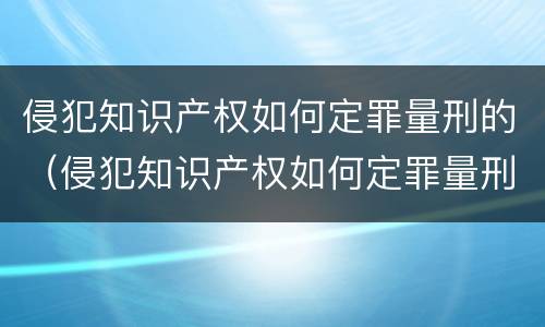 侵犯知识产权如何定罪量刑的（侵犯知识产权如何定罪量刑的规定）