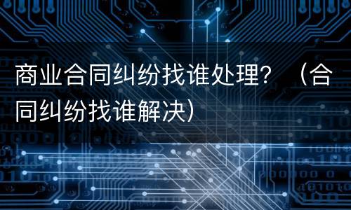 商业合同纠纷找谁处理？（合同纠纷找谁解决）