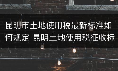 昆明市土地使用税最新标准如何规定 昆明土地使用税征收标准