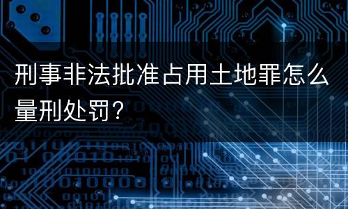 刑事非法批准占用土地罪怎么量刑处罚?